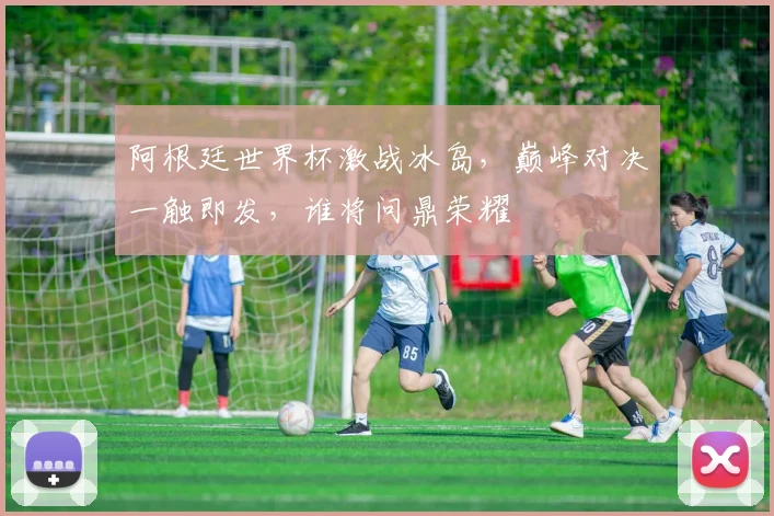 阿根廷世界杯激战冰岛，巅峰对决一触即发，谁将问鼎荣耀