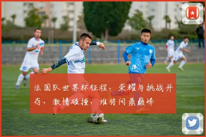 法国队世界杯征程，荣耀与挑战并存，激情碰撞，谁将问鼎巅峰