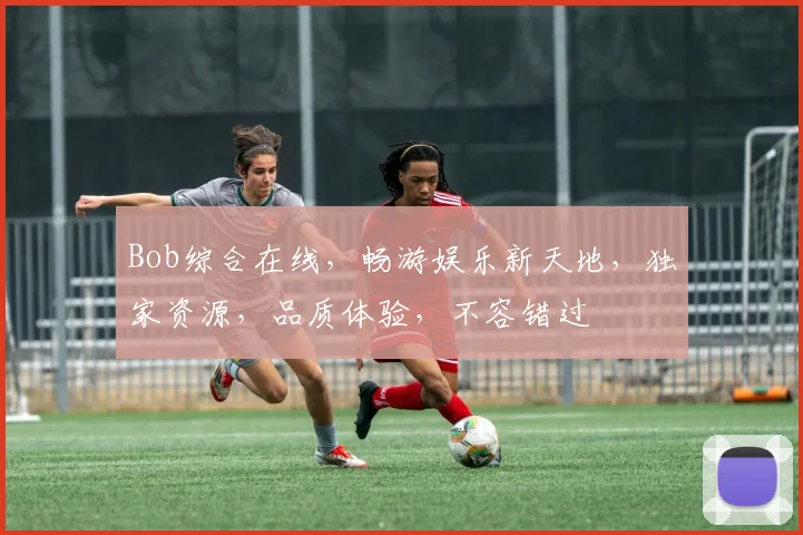 Bob综合在线，畅游娱乐新天地，独家资源，品质体验，不容错过